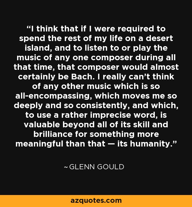 I think that if I were required to spend the rest of my life on a desert island, and to listen to or play the music of any one composer during all that time, that composer would almost certainly be Bach. I really can’t think of any other music which is so all-encompassing, which moves me so deeply and so consistently, and which, to use a rather imprecise word, is valuable beyond all of its skill and brilliance for something more meaningful than that — its humanity. - Glenn Gould