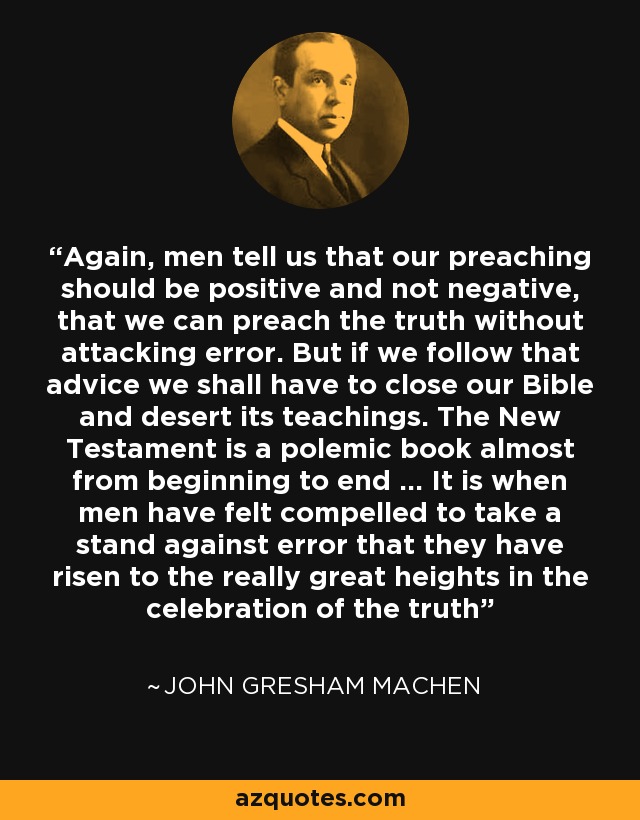 Again, men tell us that our preaching should be positive and not negative, that we can preach the truth without attacking error. But if we follow that advice we shall have to close our Bible and desert its teachings. The New Testament is a polemic book almost from beginning to end ... It is when men have felt compelled to take a stand against error that they have risen to the really great heights in the celebration of the truth - John Gresham Machen