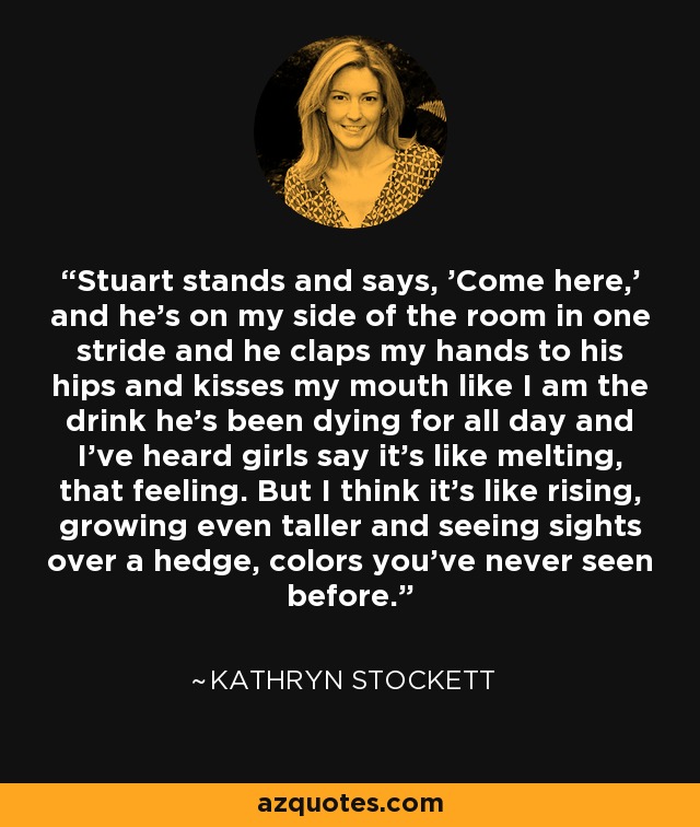 Stuart stands and says, 'Come here,' and he's on my side of the room in one stride and he claps my hands to his hips and kisses my mouth like I am the drink he's been dying for all day and I've heard girls say it's like melting, that feeling. But I think it's like rising, growing even taller and seeing sights over a hedge, colors you've never seen before. - Kathryn Stockett