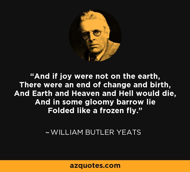 And if joy were not on the earth, There were an end of change and birth, And Earth and Heaven and Hell would die, And in some gloomy barrow lie Folded like a frozen fly. - William Butler Yeats