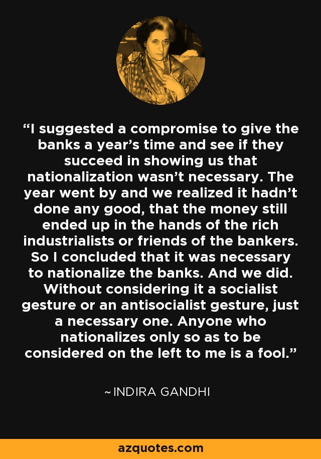 I suggested a compromise to give the banks a year's time and see if they succeed in showing us that nationalization wasn't necessary. The year went by and we realized it hadn't done any good, that the money still ended up in the hands of the rich industrialists or friends of the bankers. So I concluded that it was necessary to nationalize the banks. And we did. Without considering it a socialist gesture or an antisocialist gesture, just a necessary one. Anyone who nationalizes only so as to be considered on the left to me is a fool. - Indira Gandhi
