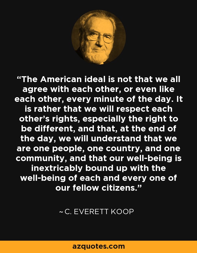 The American ideal is not that we all agree with each other, or even like each other, every minute of the day. It is rather that we will respect each other's rights, especially the right to be different, and that, at the end of the day, we will understand that we are one people, one country, and one community, and that our well-being is inextricably bound up with the well-being of each and every one of our fellow citizens. - C. Everett Koop