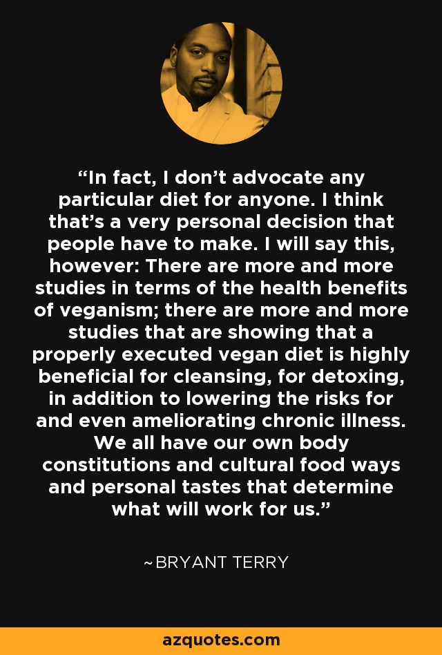 In fact, I don't advocate any particular diet for anyone. I think that's a very personal decision that people have to make. I will say this, however: There are more and more studies in terms of the health benefits of veganism; there are more and more studies that are showing that a properly executed vegan diet is highly beneficial for cleansing, for detoxing, in addition to lowering the risks for and even ameliorating chronic illness. We all have our own body constitutions and cultural food ways and personal tastes that determine what will work for us. - Bryant Terry