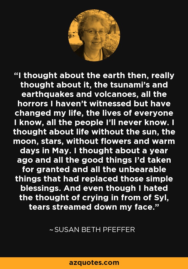 I thought about the earth then, really thought about it, the tsunami's and earthquakes and volcanoes, all the horrors I haven't witnessed but have changed my life, the lives of everyone I know, all the people I'll never know. I thought about life without the sun, the moon, stars, without flowers and warm days in May. I thought about a year ago and all the good things I'd taken for granted and all the unbearable things that had replaced those simple blessings. And even though I hated the thought of crying in from of Syl, tears streamed down my face. - Susan Beth Pfeffer