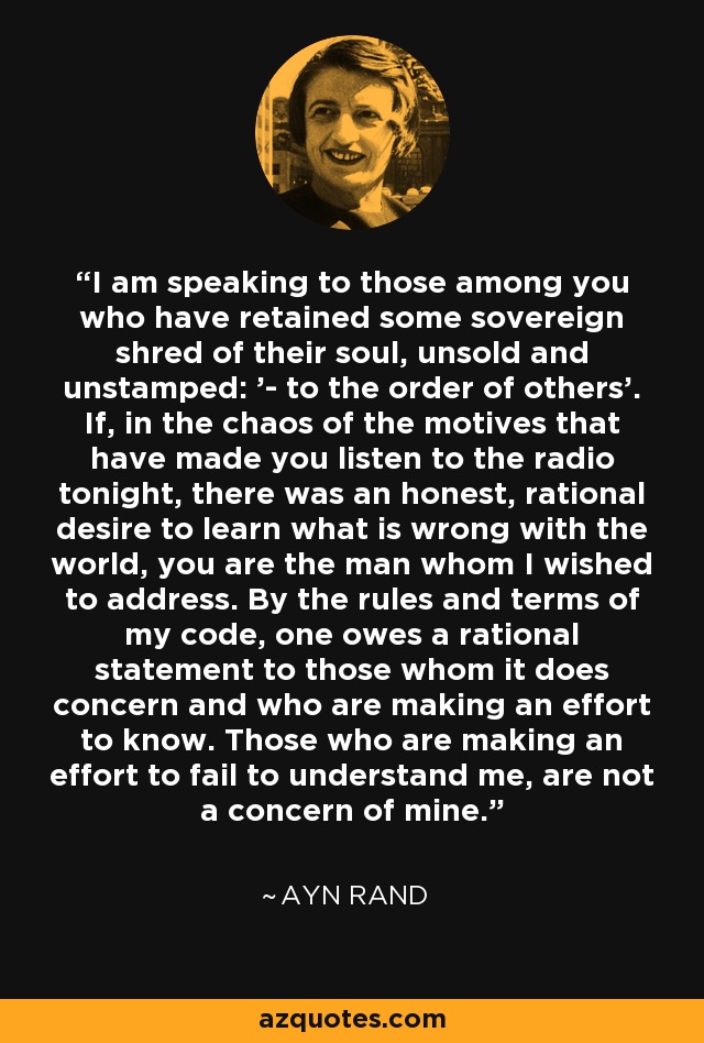 I am speaking to those among you who have retained some sovereign shred of their soul, unsold and unstamped: '- to the order of others'. If, in the chaos of the motives that have made you listen to the radio tonight, there was an honest, rational desire to learn what is wrong with the world, you are the man whom I wished to address. By the rules and terms of my code, one owes a rational statement to those whom it does concern and who are making an effort to know. Those who are making an effort to fail to understand me, are not a concern of mine. - Ayn Rand