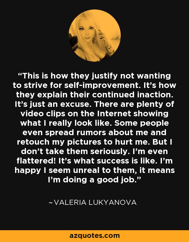 This is how they justify not wanting to strive for self-improvement. It's how they explain their continued inaction. It's just an excuse. There are plenty of video clips on the Internet showing what I really look like. Some people even spread rumors about me and retouch my pictures to hurt me. But I don't take them seriously. I'm even flattered! It's what success is like. I'm happy I seem unreal to them, it means I'm doing a good job. - Valeria Lukyanova