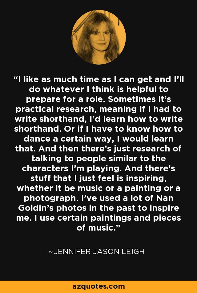 I like as much time as I can get and I'll do whatever I think is helpful to prepare for a role. Sometimes it's practical research, meaning if I had to write shorthand, I'd learn how to write shorthand. Or if I have to know how to dance a certain way, I would learn that. And then there's just research of talking to people similar to the characters I'm playing. And there's stuff that I just feel is inspiring, whether it be music or a painting or a photograph. I've used a lot of Nan Goldin's photos in the past to inspire me. I use certain paintings and pieces of music. - Jennifer Jason Leigh