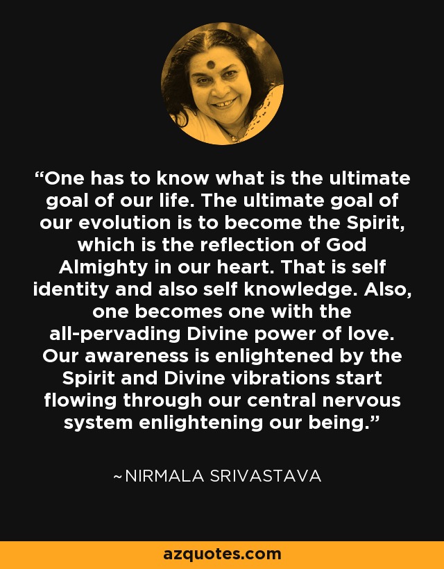 One has to know what is the ultimate goal of our life. The ultimate goal of our evolution is to become the Spirit, which is the reflection of God Almighty in our heart. That is self identity and also self knowledge. Also, one becomes one with the all-pervading Divine power of love. Our awareness is enlightened by the Spirit and Divine vibrations start flowing through our central nervous system enlightening our being. - Nirmala Srivastava