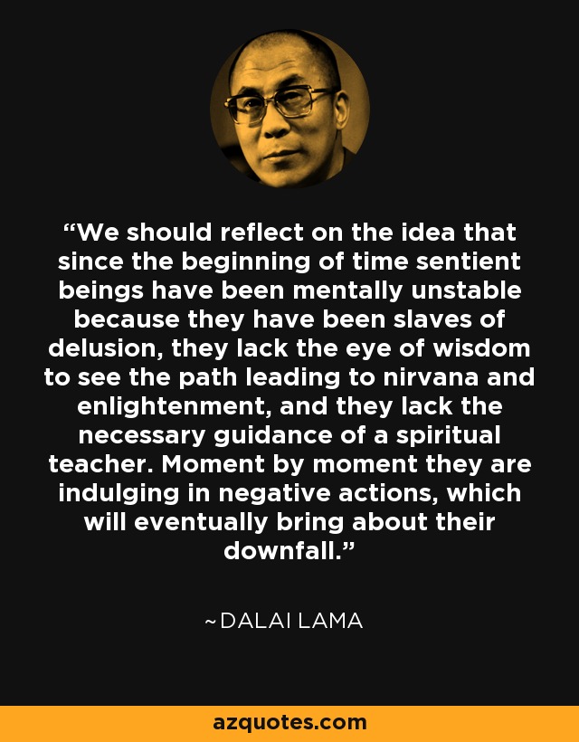 We should reflect on the idea that since the beginning of time sentient beings have been mentally unstable because they have been slaves of delusion, they lack the eye of wisdom to see the path leading to nirvana and enlightenment, and they lack the necessary guidance of a spiritual teacher. Moment by moment they are indulging in negative actions, which will eventually bring about their downfall. - Dalai Lama