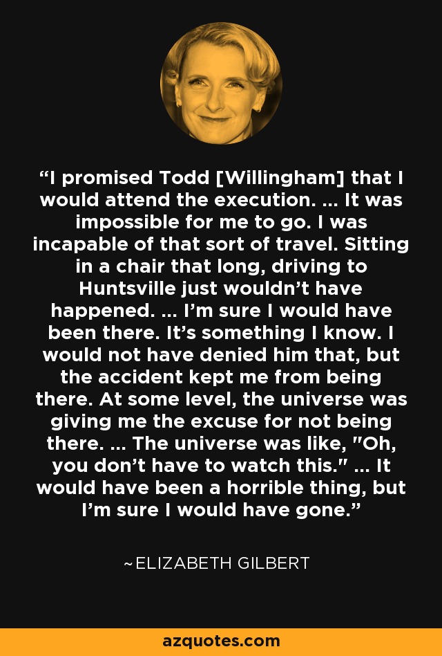 I promised Todd [Willingham] that I would attend the execution. ... It was impossible for me to go. I was incapable of that sort of travel. Sitting in a chair that long, driving to Huntsville just wouldn't have happened. ... I'm sure I would have been there. It's something I know. I would not have denied him that, but the accident kept me from being there. At some level, the universe was giving me the excuse for not being there. ... The universe was like, 