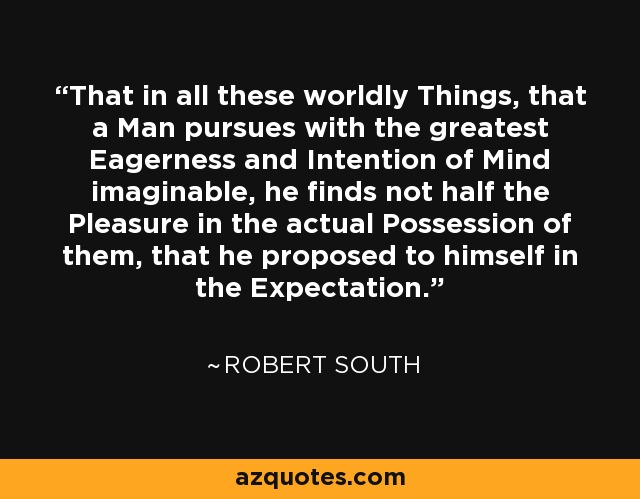 That in all these worldly Things, that a Man pursues with the greatest Eagerness and Intention of Mind imaginable, he finds not half the Pleasure in the actual Possession of them, that he proposed to himself in the Expectation. - Robert South