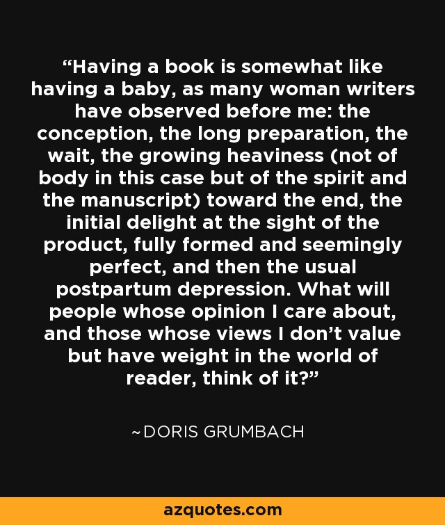 Having a book is somewhat like having a baby, as many woman writers have observed before me: the conception, the long preparation, the wait, the growing heaviness (not of body in this case but of the spirit and the manuscript) toward the end, the initial delight at the sight of the product, fully formed and seemingly perfect, and then the usual postpartum depression. What will people whose opinion I care about, and those whose views I don't value but have weight in the world of reader, think of it? - Doris Grumbach