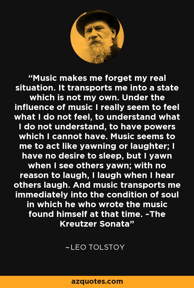 Music makes me forget my real situation. It transports me into a state which is not my own. Under the influence of music I really seem to feel what I do not feel, to understand what I do not understand, to have powers which I cannot have. Music seems to me to act like yawning or laughter; I have no desire to sleep, but I yawn when I see others yawn; with no reason to laugh, I laugh when I hear others laugh. And music transports me immediately into the condition of soul in which he who wrote the music found himself at that time. ~The Kreutzer Sonata - Leo Tolstoy