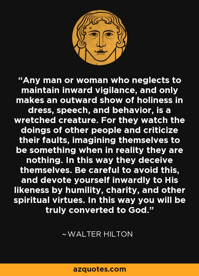 Any man or woman who neglects to maintain inward vigilance, and only makes an outward show of holiness in dress, speech, and behavior, is a wretched creature. For they watch the doings of other people and criticize their faults, imagining themselves to be something when in reality they are nothing. In this way they deceive themselves. Be careful to avoid this, and devote yourself inwardly to His likeness by humility, charity, and other spiritual virtues. In this way you will be truly converted to God. - Walter Hilton