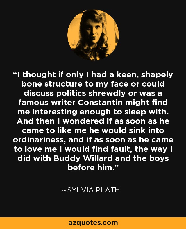 I thought if only I had a keen, shapely bone structure to my face or could discuss politics shrewdly or was a famous writer Constantin might find me interesting enough to sleep with. And then I wondered if as soon as he came to like me he would sink into ordinariness, and if as soon as he came to love me I would find fault, the way I did with Buddy Willard and the boys before him. - Sylvia Plath