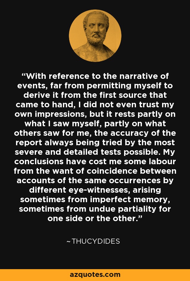 With reference to the narrative of events, far from permitting myself to derive it from the first source that came to hand, I did not even trust my own impressions, but it rests partly on what I saw myself, partly on what others saw for me, the accuracy of the report always being tried by the most severe and detailed tests possible. My conclusions have cost me some labour from the want of coincidence between accounts of the same occurrences by different eye-witnesses, arising sometimes from imperfect memory, sometimes from undue partiality for one side or the other. - Thucydides