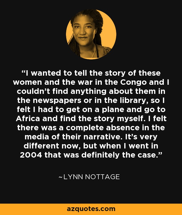 I wanted to tell the story of these women and the war in the Congo and I couldn't find anything about them in the newspapers or in the library, so I felt I had to get on a plane and go to Africa and find the story myself. I felt there was a complete absence in the media of their narrative. It's very different now, but when I went in 2004 that was definitely the case. - Lynn Nottage