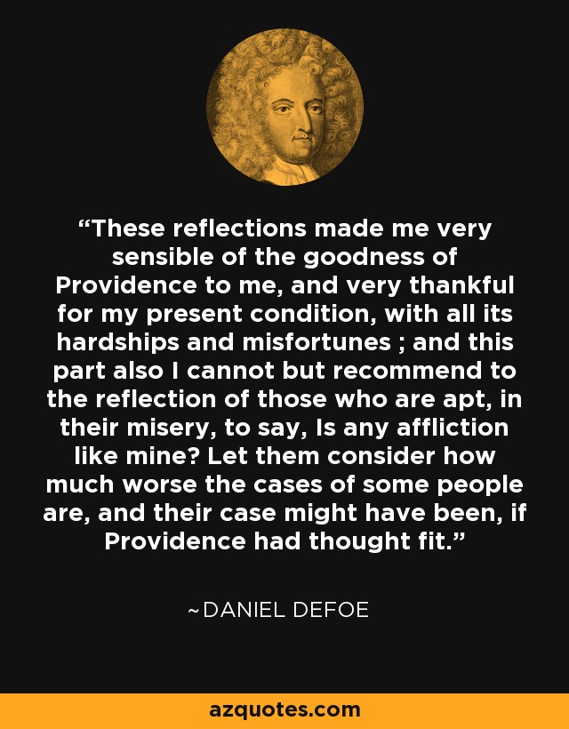 These reflections made me very sensible of the goodness of Providence to me, and very thankful for my present condition, with all its hardships and misfortunes ; and this part also I cannot but recommend to the reflection of those who are apt, in their misery, to say, Is any affliction like mine? Let them consider how much worse the cases of some people are, and their case might have been, if Providence had thought fit. - Daniel Defoe