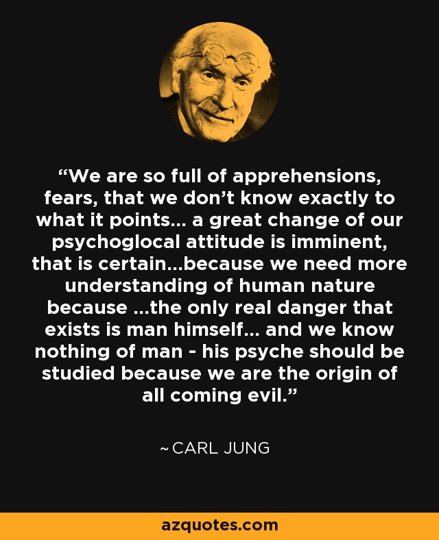 We are so full of apprehensions, fears, that we don't know exactly to what it points... a great change of our psychoglocal attitude is imminent, that is certain...because we need more understanding of human nature because ...the only real danger that exists is man himself... and we know nothing of man - his psyche should be studied because we are the origin of all coming evil. - Carl Jung