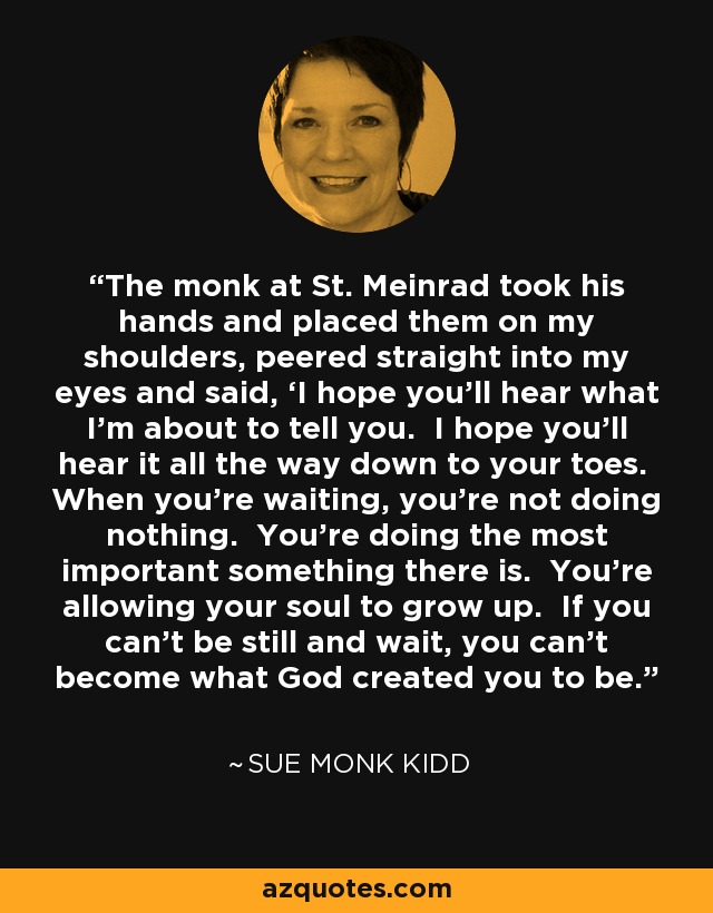The monk at St. Meinrad took his hands and placed them on my shoulders, peered straight into my eyes and said, ‘I hope you’ll hear what I’m about to tell you. I hope you’ll hear it all the way down to your toes. When you’re waiting, you’re not doing nothing. You’re doing the most important something there is. You’re allowing your soul to grow up. If you can’t be still and wait, you can’t become what God created you to be. - Sue Monk Kidd