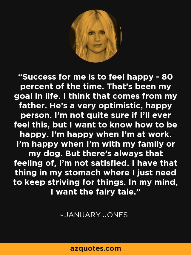 Success for me is to feel happy - 80 percent of the time. That's been my goal in life. I think that comes from my father. He's a very optimistic, happy person. I'm not quite sure if I'll ever feel this, but I want to know how to be happy. I'm happy when I'm at work. I'm happy when I'm with my family or my dog. But there's always that feeling of, I'm not satisfied. I have that thing in my stomach where I just need to keep striving for things. In my mind, I want the fairy tale. - January Jones