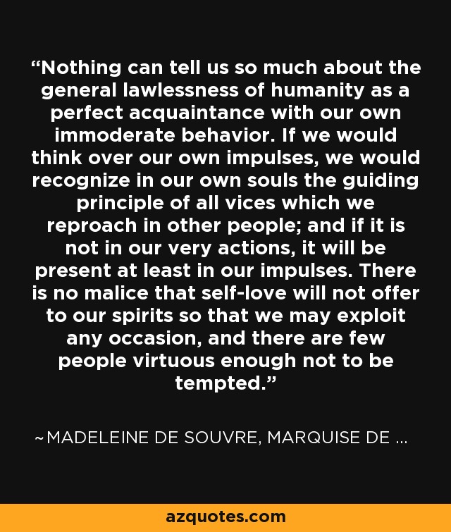 Nothing can tell us so much about the general lawlessness of humanity as a perfect acquaintance with our own immoderate behavior. If we would think over our own impulses, we would recognize in our own souls the guiding principle of all vices which we reproach in other people; and if it is not in our very actions, it will be present at least in our impulses. There is no malice that self-love will not offer to our spirits so that we may exploit any occasion, and there are few people virtuous enough not to be tempted. - Madeleine de Souvre, marquise de Sable