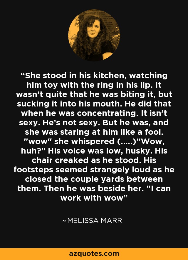 She stood in his kitchen, watching him toy with the ring in his lip. It wasn't quite that he was biting it, but sucking it into his mouth. He did that when he was concentrating. It isn't sexy. He's not sexy. But he was, and she was staring at him like a fool. 