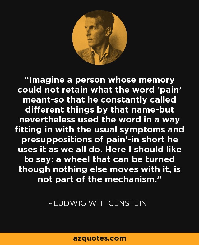 'Imagine a person whose memory could not retain what the word 'pain' meant-so that he constantly called different things by that name-but nevertheless used the word in a way fitting in with the usual symptoms and presuppositions of pain'-in short he uses it as we all do. Here I should like to say: a wheel that can be turned though nothing else moves with it, is not part of the mechanism. - Ludwig Wittgenstein