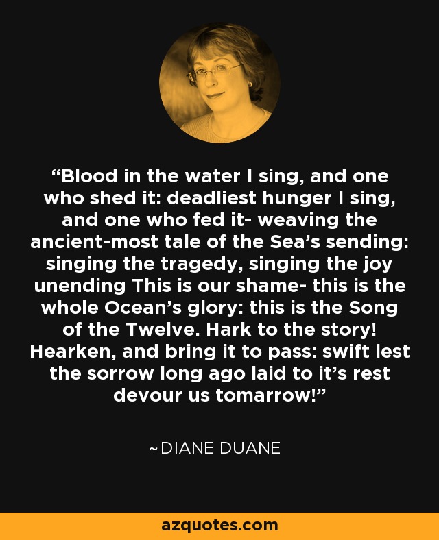 Blood in the water I sing, and one who shed it: deadliest hunger I sing, and one who fed it- weaving the ancient-most tale of the Sea's sending: singing the tragedy, singing the joy unending This is our shame- this is the whole Ocean's glory: this is the Song of the Twelve. Hark to the story! Hearken, and bring it to pass: swift lest the sorrow long ago laid to it's rest devour us tomarrow! - Diane Duane