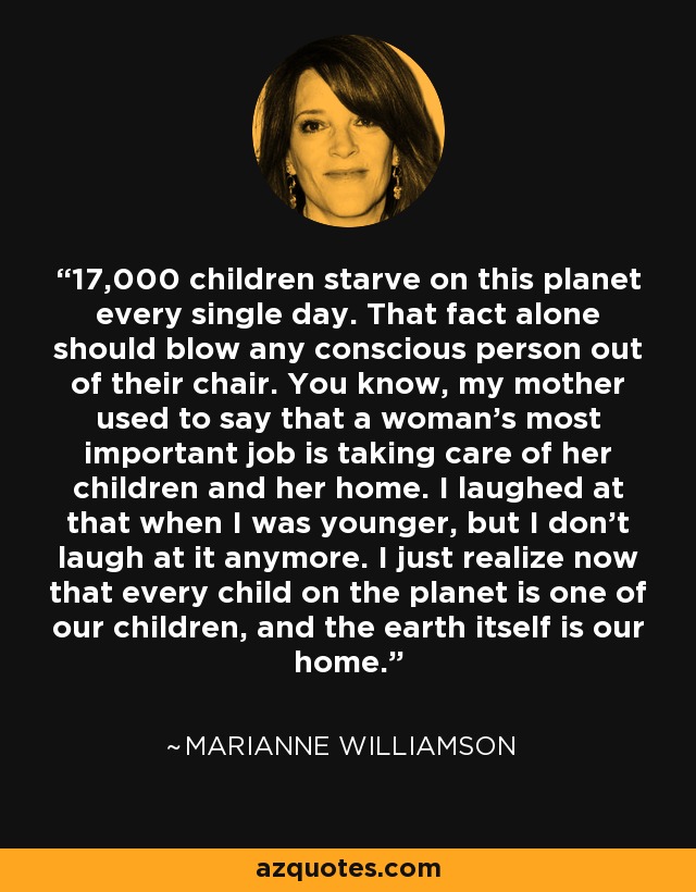 17,000 children starve on this planet every single day. That fact alone should blow any conscious person out of their chair. You know, my mother used to say that a woman’s most important job is taking care of her children and her home. I laughed at that when I was younger, but I don’t laugh at it anymore. I just realize now that every child on the planet is one of our children, and the earth itself is our home. - Marianne Williamson