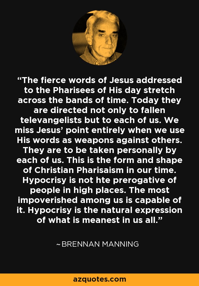 The fierce words of Jesus addressed to the Pharisees of His day stretch across the bands of time. Today they are directed not only to fallen televangelists but to each of us. We miss Jesus' point entirely when we use His words as weapons against others. They are to be taken personally by each of us. This is the form and shape of Christian Pharisaism in our time. Hypocrisy is not hte prerogative of people in high places. The most impoverished among us is capable of it. Hypocrisy is the natural expression of what is meanest in us all. - Brennan Manning