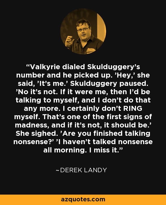 Valkyrie dialed Skulduggery's number and he picked up. 'Hey,' she said, 'It's me.' Skulduggery paused. 'No it's not. If it were me, then I'd be talking to myself, and I don't do that any more. I certainly don't RING myself. That's one of the first signs of madness, and if it's not, it should be.' She sighed. 'Are you finished talking nonsense?' 'I haven't talked nonsense all morning. I miss it. - Derek Landy