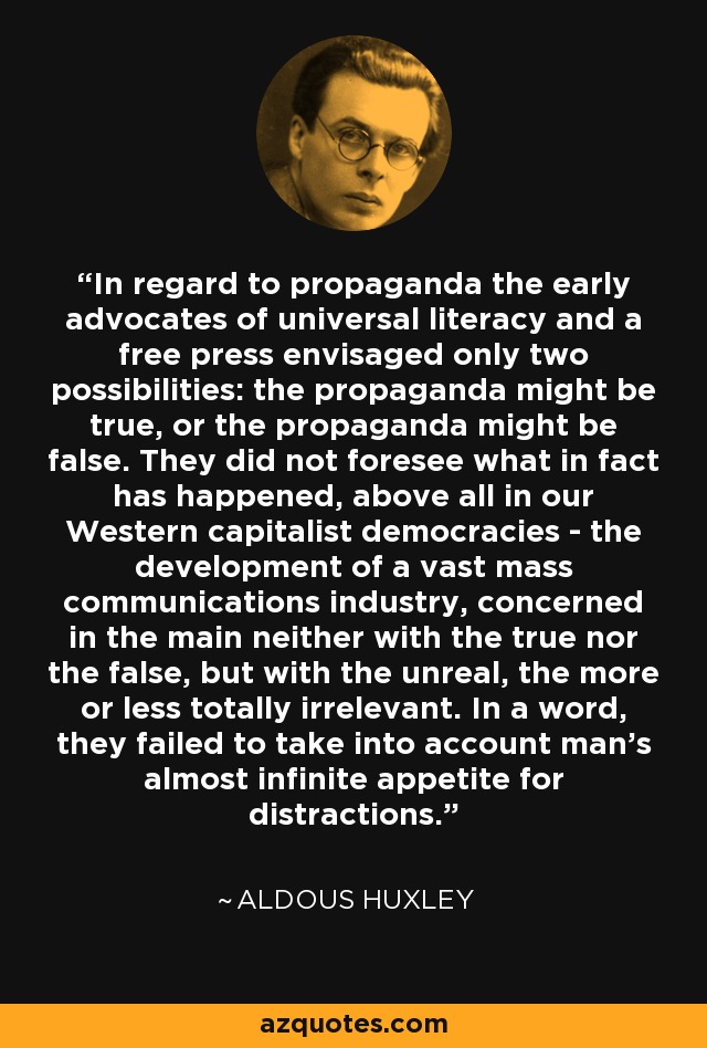 In regard to propaganda the early advocates of universal literacy and a free press envisaged only two possibilities: the propaganda might be true, or the propaganda might be false. They did not foresee what in fact has happened, above all in our Western capitalist democracies - the development of a vast mass communications industry, concerned in the main neither with the true nor the false, but with the unreal, the more or less totally irrelevant. In a word, they failed to take into account man's almost infinite appetite for distractions. - Aldous Huxley