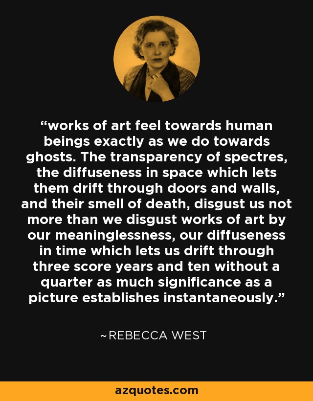 works of art feel towards human beings exactly as we do towards ghosts. The transparency of spectres, the diffuseness in space which lets them drift through doors and walls, and their smell of death, disgust us not more than we disgust works of art by our meaninglessness, our diffuseness in time which lets us drift through three score years and ten without a quarter as much significance as a picture establishes instantaneously. - Rebecca West