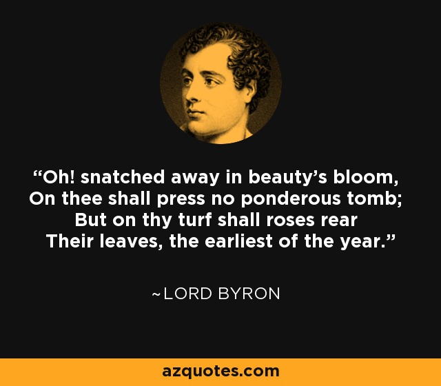 Oh! snatched away in beauty's bloom, On thee shall press no ponderous tomb; But on thy turf shall roses rear Their leaves, the earliest of the year. - Lord Byron