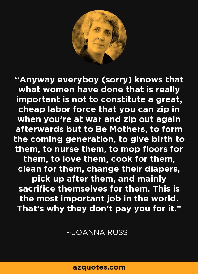 Anyway everyboy (sorry) knows that what women have done that is really important is not to constitute a great, cheap labor force that you can zip in when you're at war and zip out again afterwards but to Be Mothers, to form the coming generation, to give birth to them, to nurse them, to mop floors for them, to love them, cook for them, clean for them, change their diapers, pick up after them, and mainly sacrifice themselves for them. This is the most important job in the world. That's why they don't pay you for it. - Joanna Russ