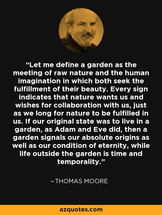 Let me define a garden as the meeting of raw nature and the human imagination in which both seek the fulfillment of their beauty. Every sign indicates that nature wants us and wishes for collaboration with us, just as we long for nature to be fulfilled in us. If our original state was to live in a garden, as Adam and Eve did, then a garden signals our absolute origins as well as our condition of eternity, while life outside the garden is time and temporality. - Thomas  Moore