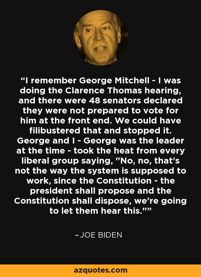 I remember George Mitchell - I was doing the Clarence Thomas hearing, and there were 48 senators declared they were not prepared to vote for him at the front end. We could have filibustered that and stopped it. George and I - George was the leader at the time - took the heat from every liberal group saying, 