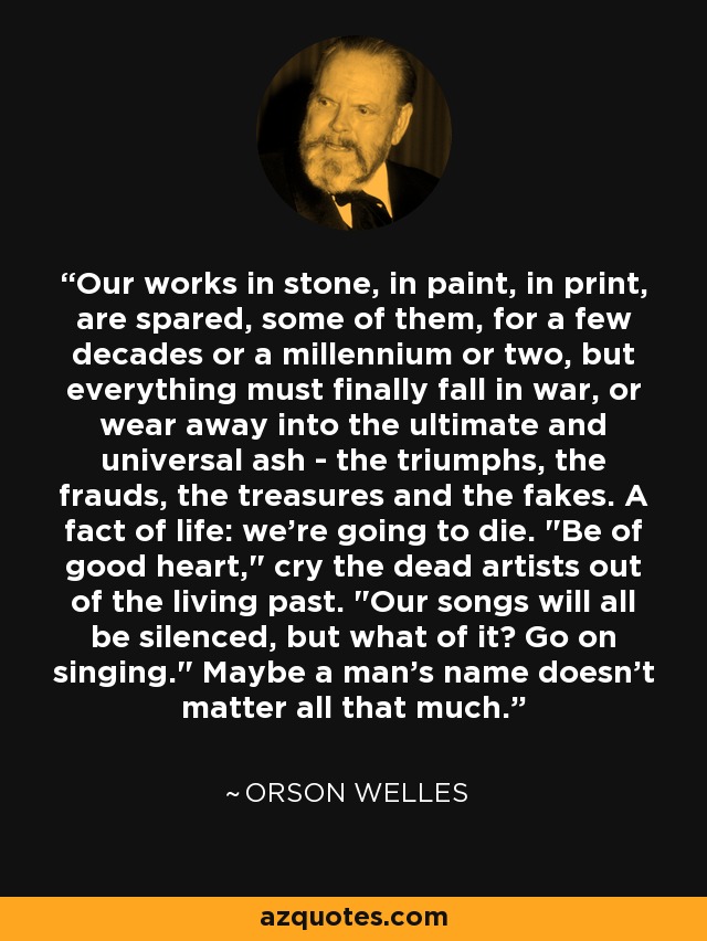 Our works in stone, in paint, in print, are spared, some of them, for a few decades or a millennium or two, but everything must finally fall in war, or wear away into the ultimate and universal ash - the triumphs, the frauds, the treasures and the fakes. A fact of life: we're going to die. 