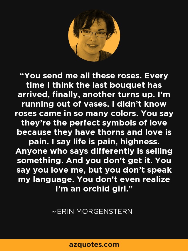 You send me all these roses. Every time I think the last bouquet has arrived, finally, another turns up. I’m running out of vases. I didn’t know roses came in so many colors. You say they’re the perfect symbols of love because they have thorns and love is pain. I say life is pain, highness. Anyone who says differently is selling something. And you don’t get it. You say you love me, but you don’t speak my language. You don’t even realize I’m an orchid girl. - Erin Morgenstern