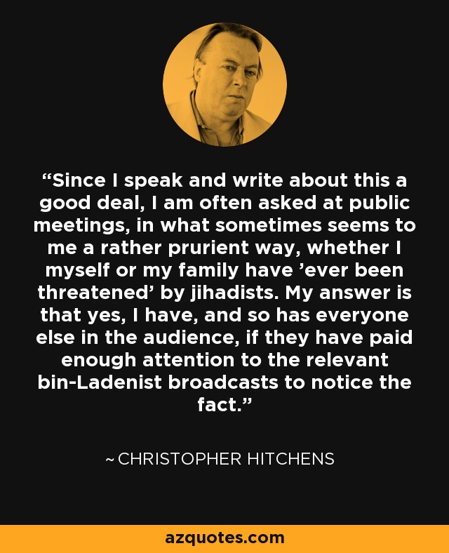 Since I speak and write about this a good deal, I am often asked at public meetings, in what sometimes seems to me a rather prurient way, whether I myself or my family have 'ever been threatened' by jihadists. My answer is that yes, I have, and so has everyone else in the audience, if they have paid enough attention to the relevant bin-Ladenist broadcasts to notice the fact. - Christopher Hitchens