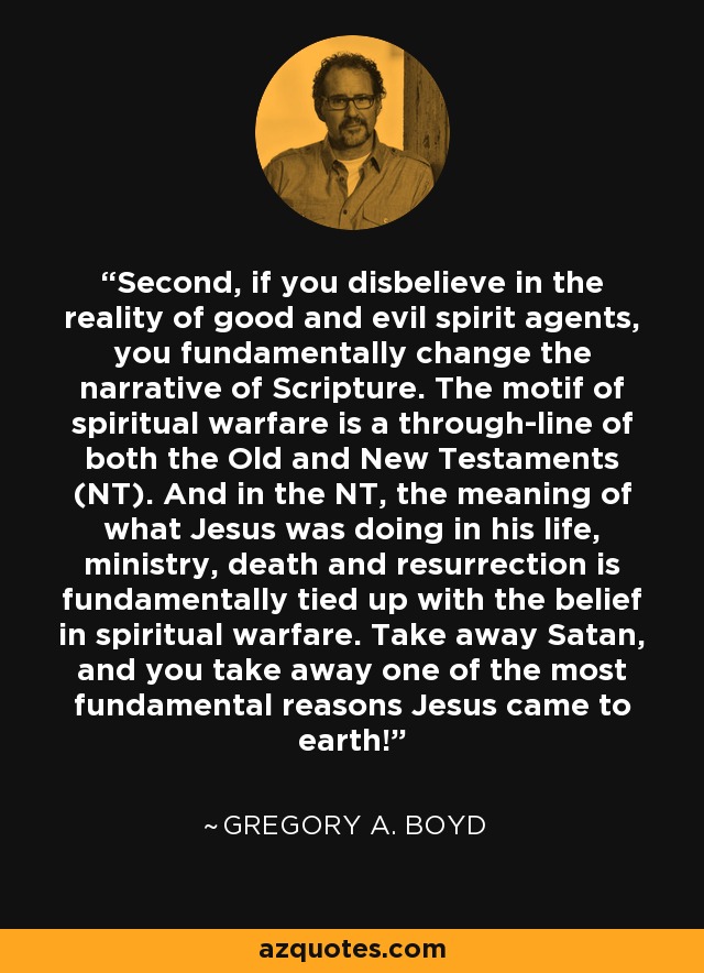 Second, if you disbelieve in the reality of good and evil spirit agents, you fundamentally change the narrative of Scripture. The motif of spiritual warfare is a through-line of both the Old and New Testaments (NT). And in the NT, the meaning of what Jesus was doing in his life, ministry, death and resurrection is fundamentally tied up with the belief in spiritual warfare. Take away Satan, and you take away one of the most fundamental reasons Jesus came to earth! - Gregory A. Boyd