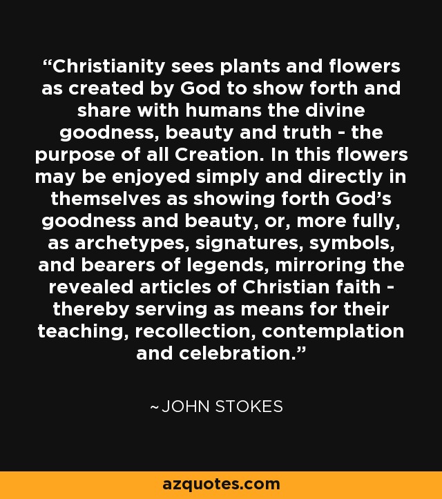 Christianity sees plants and flowers as created by God to show forth and share with humans the divine goodness, beauty and truth - the purpose of all Creation. In this flowers may be enjoyed simply and directly in themselves as showing forth God's goodness and beauty, or, more fully, as archetypes, signatures, symbols, and bearers of legends, mirroring the revealed articles of Christian faith - thereby serving as means for their teaching, recollection, contemplation and celebration. - John Stokes