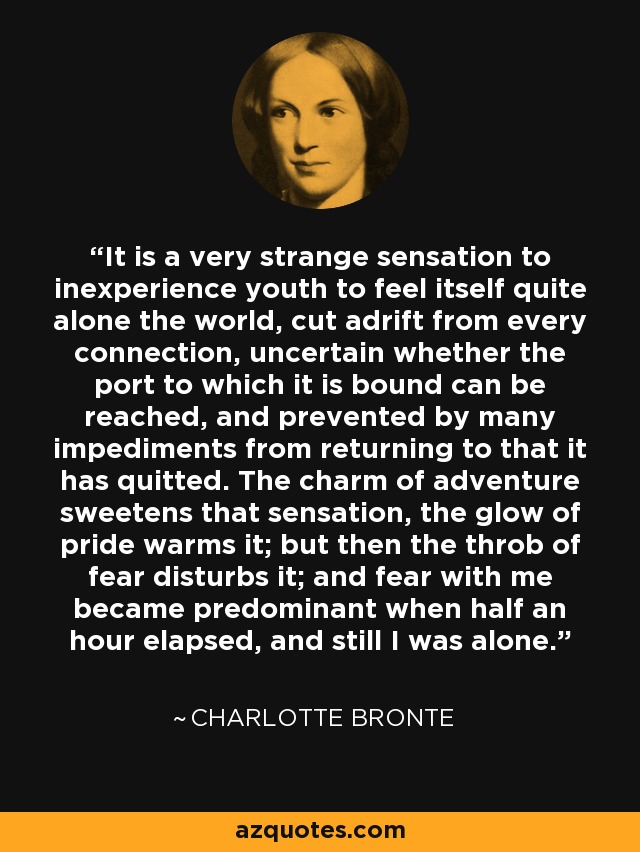 It is a very strange sensation to inexperience youth to feel itself quite alone the world, cut adrift from every connection, uncertain whether the port to which it is bound can be reached, and prevented by many impediments from returning to that it has quitted. The charm of adventure sweetens that sensation, the glow of pride warms it; but then the throb of fear disturbs it; and fear with me became predominant when half an hour elapsed, and still I was alone. - Charlotte Bronte