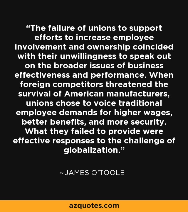 The failure of unions to support efforts to increase employee involvement and ownership coincided with their unwillingness to speak out on the broader issues of business effectiveness and performance. When foreign competitors threatened the survival of American manufacturers, unions chose to voice traditional employee demands for higher wages, better benefits, and more security. What they failed to provide were effective responses to the challenge of globalization. - James O'Toole