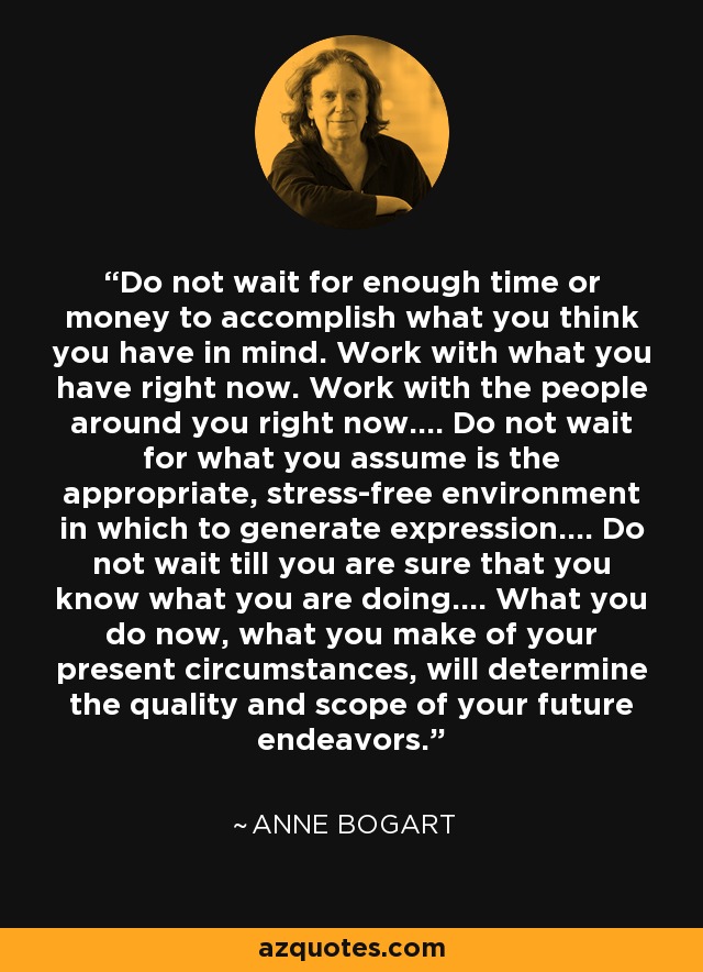 Do not wait for enough time or money to accomplish what you think you have in mind. Work with what you have right now. Work with the people around you right now…. Do not wait for what you assume is the appropriate, stress-free environment in which to generate expression…. Do not wait till you are sure that you know what you are doing…. What you do now, what you make of your present circumstances, will determine the quality and scope of your future endeavors. - Anne Bogart