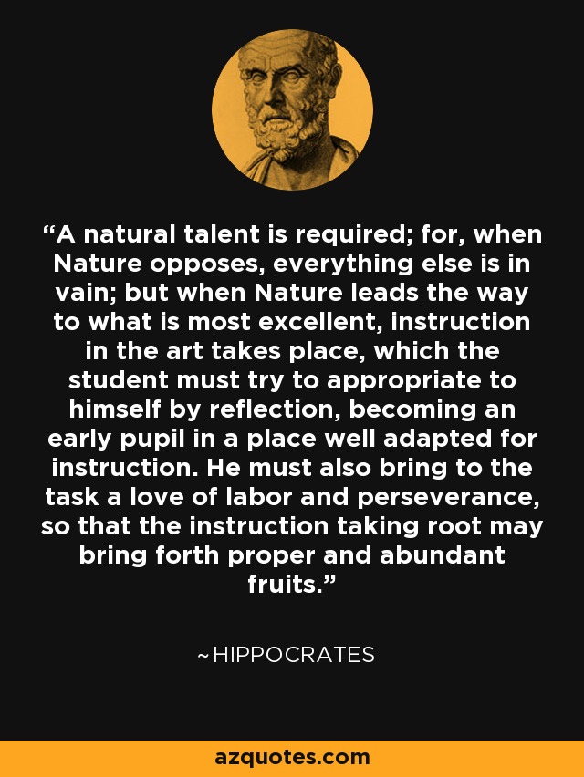 A natural talent is required; for, when Nature opposes, everything else is in vain; but when Nature leads the way to what is most excellent, instruction in the art takes place, which the student must try to appropriate to himself by reflection, becoming an early pupil in a place well adapted for instruction. He must also bring to the task a love of labor and perseverance, so that the instruction taking root may bring forth proper and abundant fruits. - Hippocrates