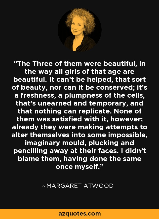 The Three of them were beautiful, in the way all girls of that age are beautiful. It can't be helped, that sort of beauty, nor can it be conserved; it's a freshness, a plumpness of the cells, that's unearned and temporary, and that nothing can replicate. None of them was satisfied with it, however; already they were making attempts to alter themselves into some impossible, imaginary mould, plucking and pencilling away at their faces. I didn't blame them, having done the same once myself. - Margaret Atwood