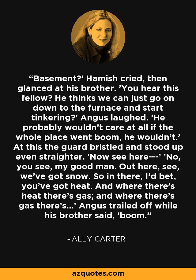 Basement?' Hamish cried, then glanced at his brother. 'You hear this fellow? He thinks we can just go on down to the furnace and start tinkering?' Angus laughed. 'He probably wouldn't care at all if the whole place went boom, he wouldn't.' At this the guard bristled and stood up even straighter. 'Now see here---' 'No, you see, my good man. Out here, see, we've got snow. So in there, I'd bet, you've got heat. And where there's heat there's gas; and where there's gas there's...' Angus trailed off while his brother said, 'boom. - Ally Carter