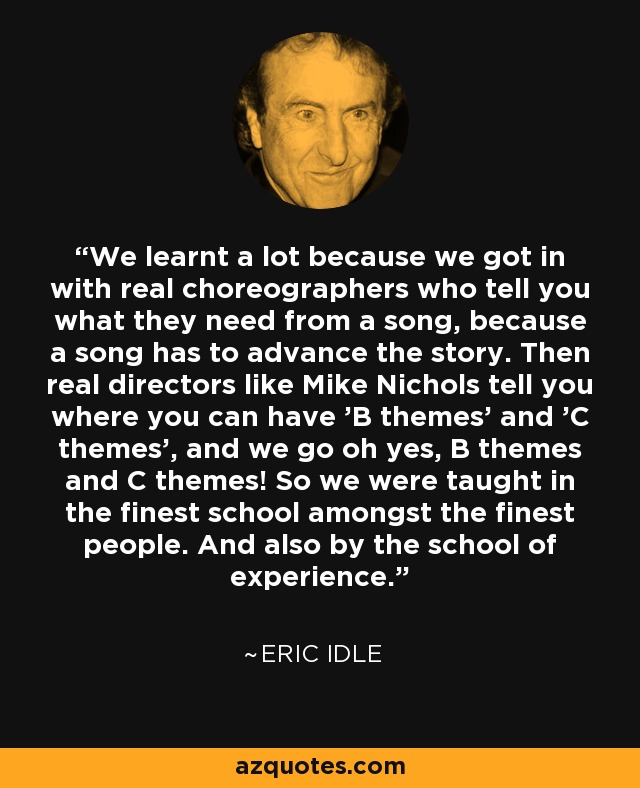 We learnt a lot because we got in with real choreographers who tell you what they need from a song, because a song has to advance the story. Then real directors like Mike Nichols tell you where you can have 'B themes' and 'C themes', and we go oh yes, B themes and C themes! So we were taught in the finest school amongst the finest people. And also by the school of experience. - Eric Idle